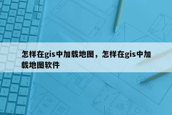 怎样在gis中加载地图，怎样在gis中加载地图软件