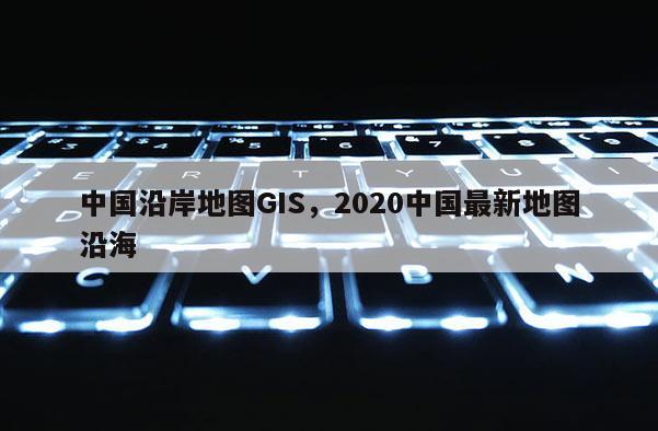 中国沿岸地图GIS，2020中国最新地图沿海