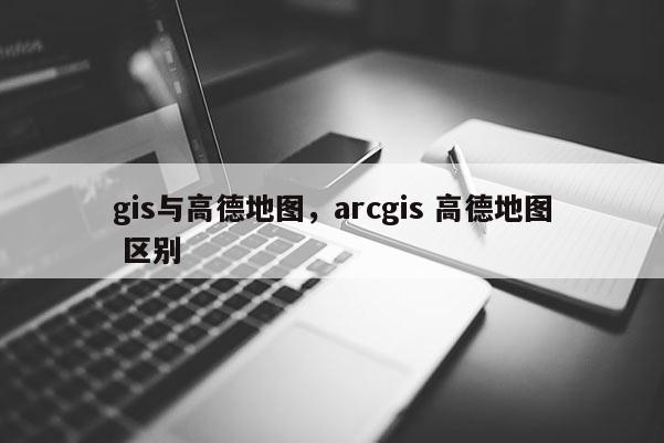 gis与高德地图，arcgis 高德地图 区别