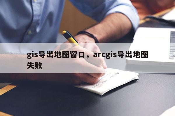 gis导出地图窗口，arcgis导出地图失败