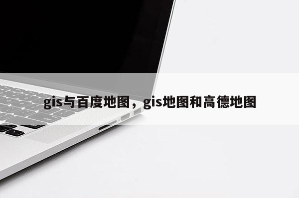 gis与百度地图，gis地图和高德地图