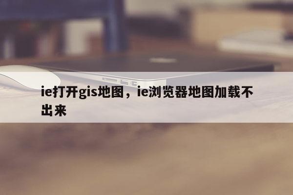 ie打开gis地图，ie浏览器地图加载不出来