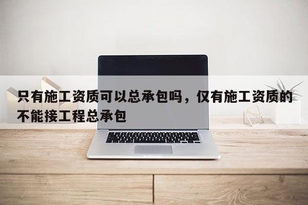 只有施工资质可以总承包吗，仅有施工资质的不能接工程总承包