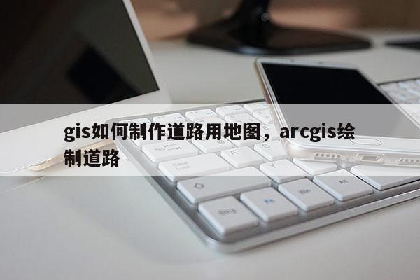 gis如何制作道路用地图，arcgis绘制道路