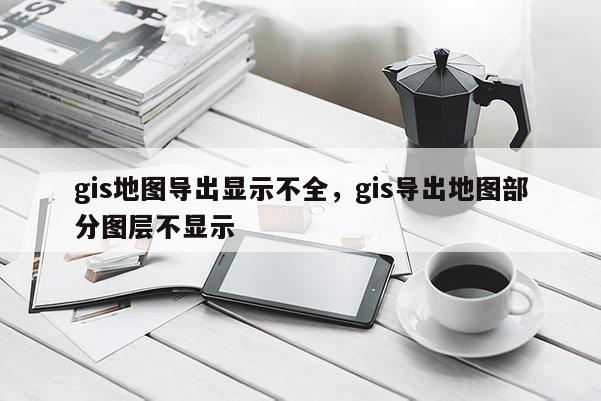 gis地图导出显示不全，gis导出地图部分图层不显示