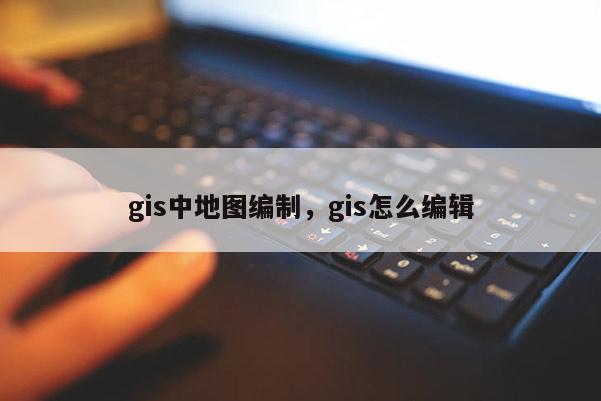 gis中地图编制，gis怎么编辑