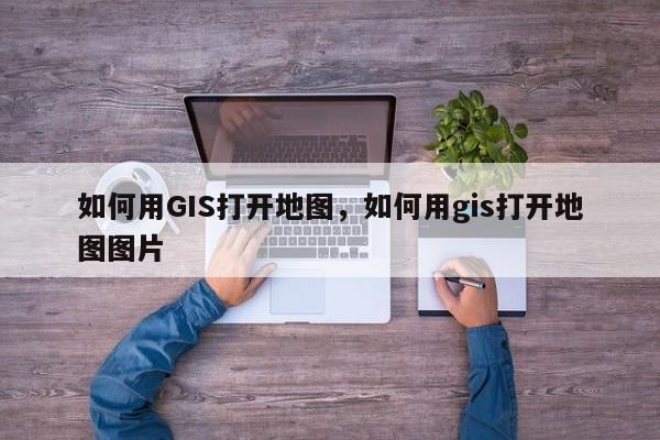 如何用GIS打开地图，如何用gis打开地图图片