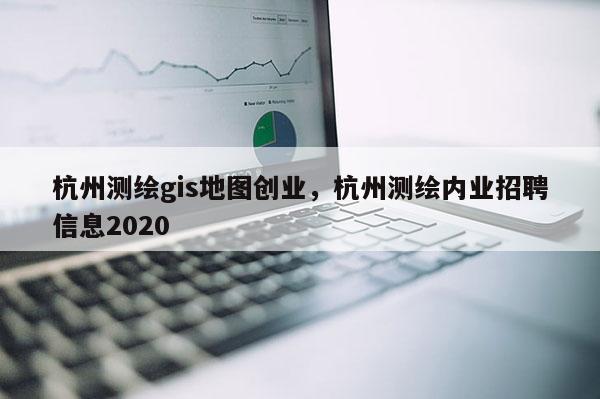 杭州测绘gis地图创业，杭州测绘内业招聘信息2020