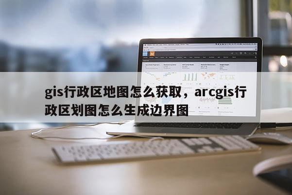 gis行政区地图怎么获取，arcgis行政区划图怎么生成边界图