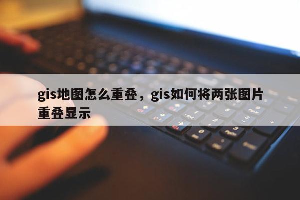 gis地图怎么重叠，gis如何将两张图片重叠显示