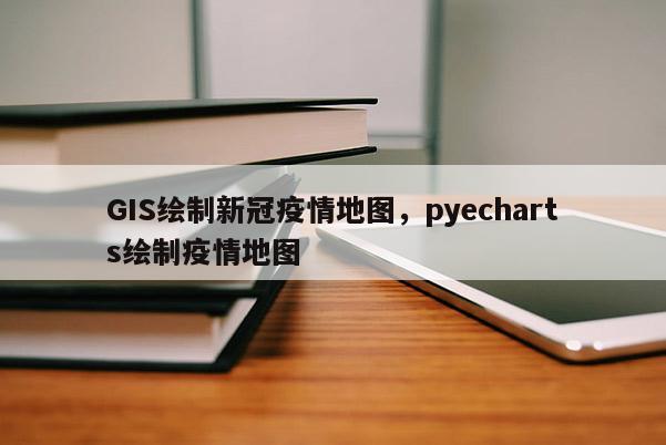 GIS绘制新冠疫情地图，pyecharts绘制疫情地图