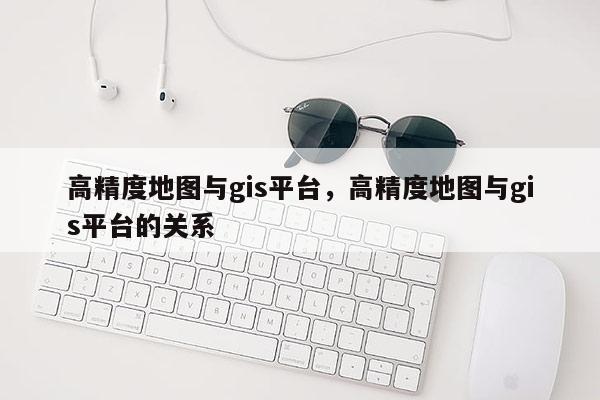 高精度地图与gis平台，高精度地图与gis平台的关系