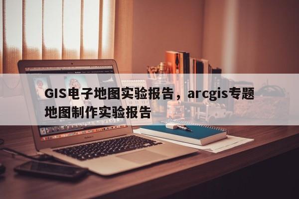 GIS电子地图实验报告，arcgis专题地图制作实验报告