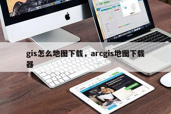 gis怎么地图下载，arcgis地图下载器