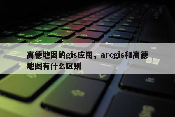 高德地图的gis应用，arcgis和高德地图有什么区别