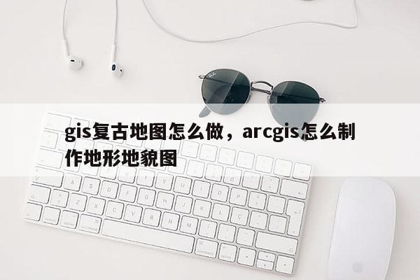 gis复古地图怎么做，arcgis怎么制作地形地貌图