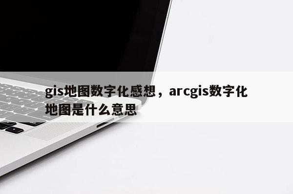 gis地图数字化感想，arcgis数字化地图是什么意思