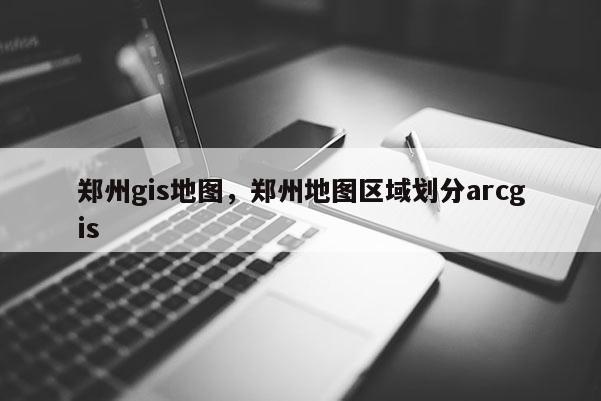 郑州gis地图，郑州地图区域划分arcgis