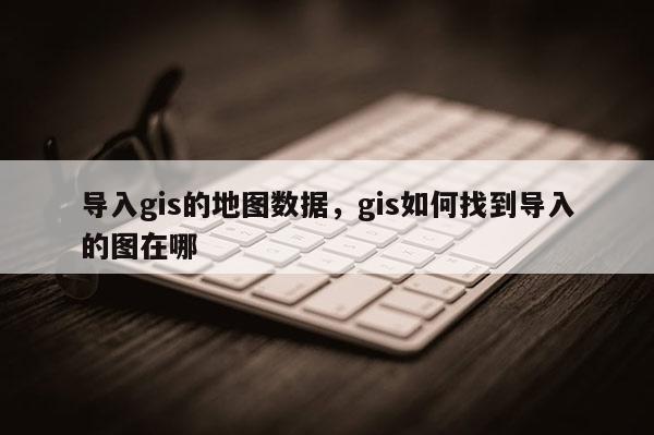 导入gis的地图数据，gis如何找到导入的图在哪