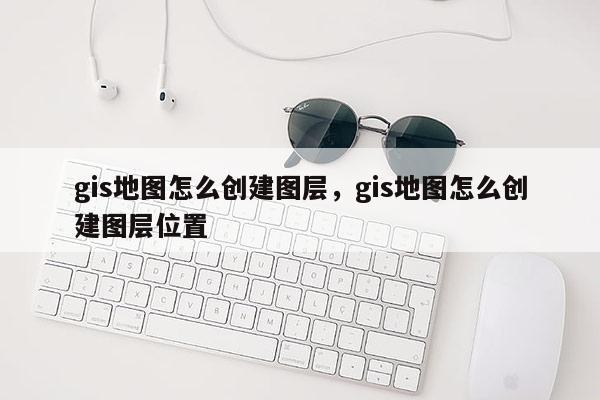 gis地图怎么创建图层，gis地图怎么创建图层位置