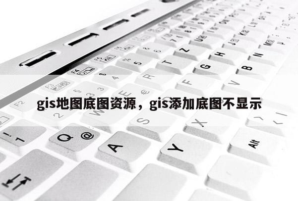 gis地图底图资源，gis添加底图不显示