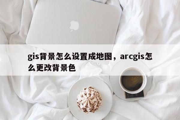 gis背景怎么设置成地图，arcgis怎么更改背景色