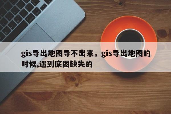 gis导出地图导不出来，gis导出地图的时候,遇到底图缺失的