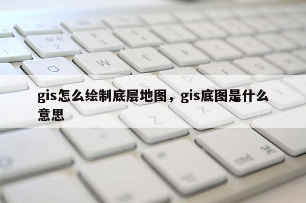 gis怎么绘制底层地图，gis底图是什么意思