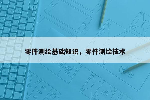 零件测绘基础知识，零件测绘技术