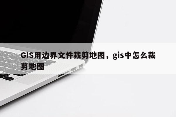 GIS用边界文件裁剪地图，gis中怎么裁剪地图