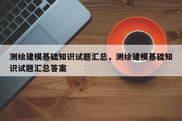 测绘建模基础知识试题汇总，测绘建模基础知识试题汇总答案