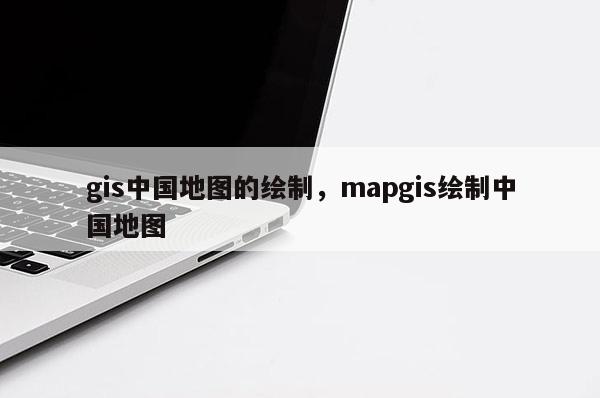 gis中国地图的绘制，mapgis绘制中国地图