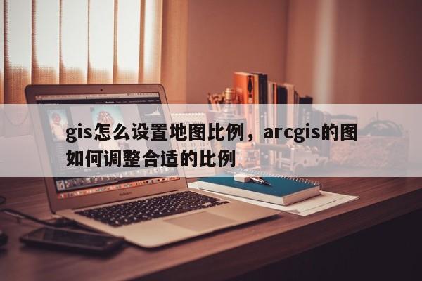 gis怎么设置地图比例，arcgis的图如何调整合适的比例