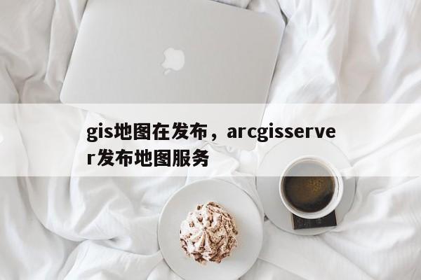 gis地图在发布，arcgisserver发布地图服务