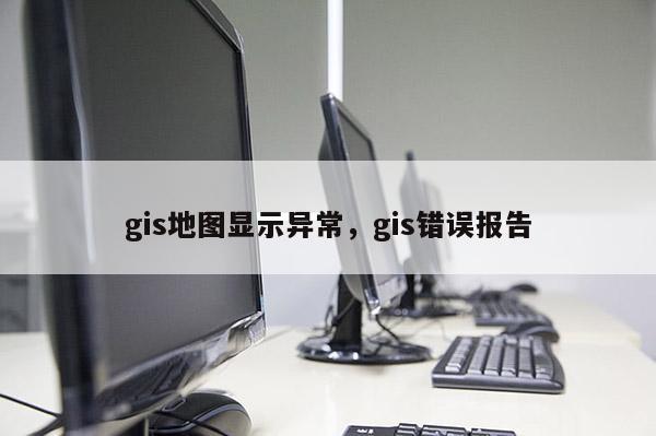 gis地图显示异常，gis错误报告