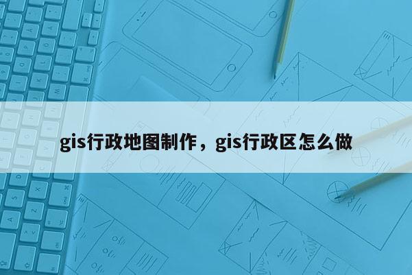 gis行政地图制作，gis行政区怎么做