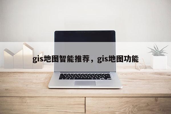 gis地图智能推荐，gis地图功能