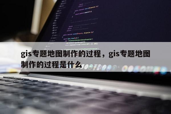 gis专题地图制作的过程，gis专题地图制作的过程是什么