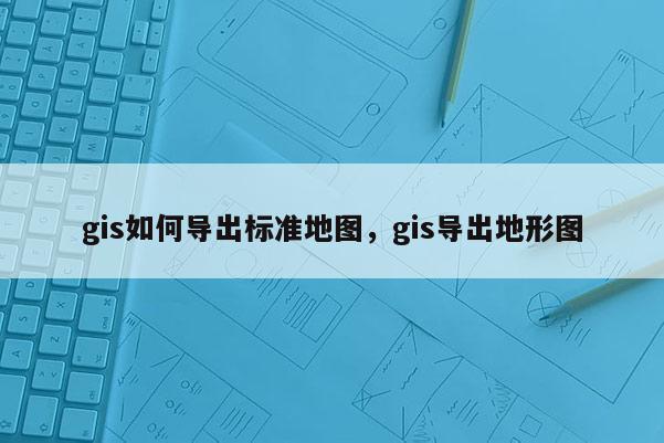 gis如何导出标准地图，gis导出地形图