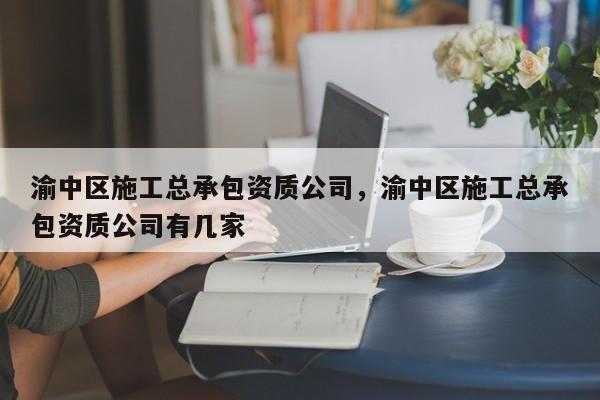 渝中区施工总承包资质公司，渝中区施工总承包资质公司有几家