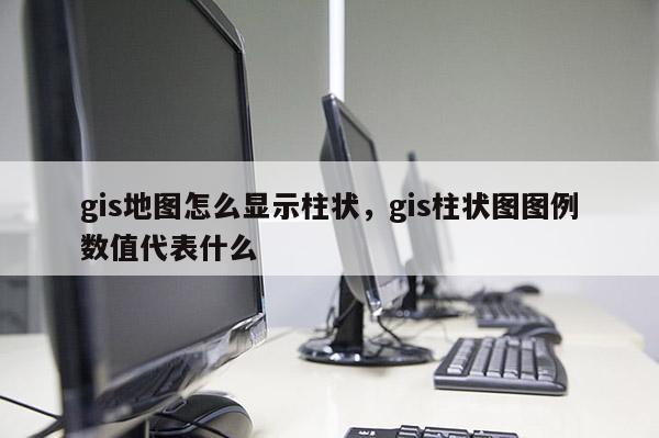 gis地图怎么显示柱状，gis柱状图图例数值代表什么