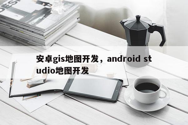 安卓gis地图开发，android studio地图开发