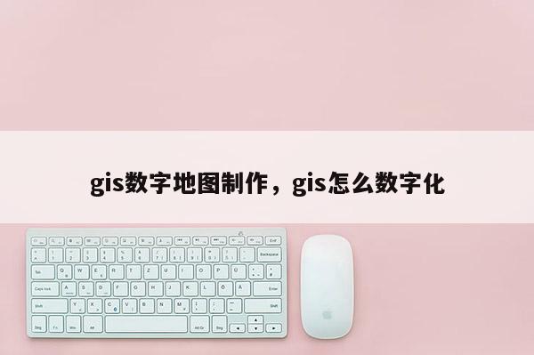 gis数字地图制作，gis怎么数字化