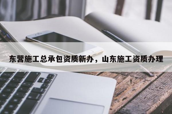 东营施工总承包资质新办，山东施工资质办理