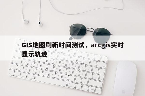 GIS地图刷新时间测试，arcgis实时显示轨迹