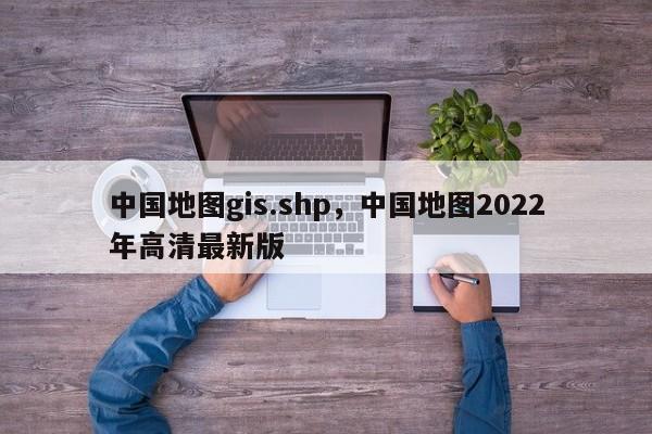 中国地图gis.shp，中国地图2022年高清最新版