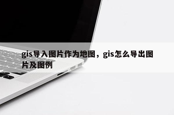 gis导入图片作为地图，gis怎么导出图片及图例