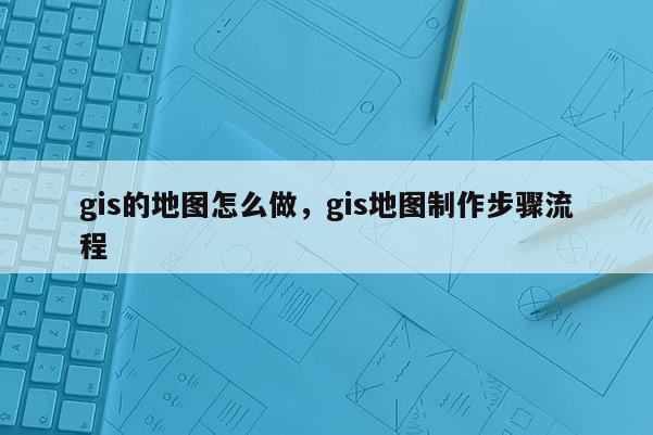 gis的地图怎么做，gis地图制作步骤流程