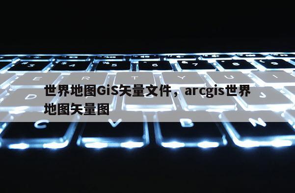 世界地图GiS矢量文件，arcgis世界地图矢量图