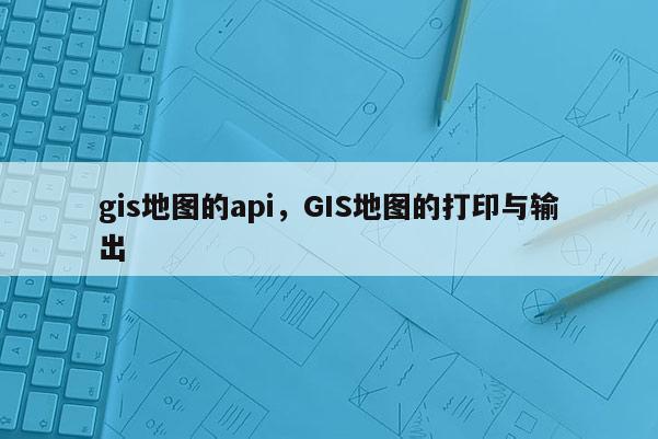 gis地图的api，GIS地图的打印与输出